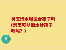 灵芝泡水喝适合孩子吗(灵芝可以泡水给孩子喝吗？)