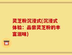 灵芝粉沉浸式(沉浸式体验：品尝灵芝粉的丰富滋味)
