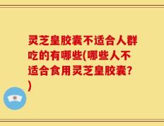 灵芝皇胶囊不适合人群吃的有哪些(哪些人不适合食用灵芝皇胶囊？)