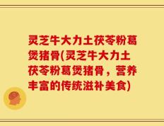 灵芝牛大力土茯苓粉葛煲猪骨(灵芝牛大力土茯苓粉葛煲猪骨，营养丰富的传统滋补美食)