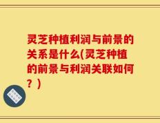 灵芝种植利润与前景的关系是什么(灵芝种植的前景与利润关联如何？)