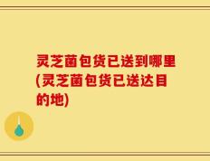 灵芝菌包货已送到哪里(灵芝菌包货已送达目的地)