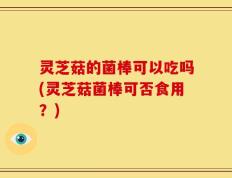 灵芝菇的菌棒可以吃吗(灵芝菇菌棒可否食用？)