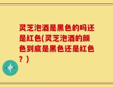 灵芝泡酒是黑色的吗还是红色(灵芝泡酒的颜色到底是黑色还是红色？)