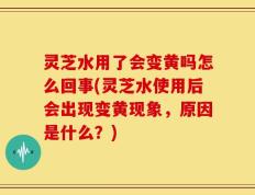 灵芝水用了会变黄吗怎么回事(灵芝水使用后会出现变黄现象，原因是什么？)