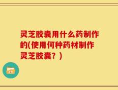 灵芝胶囊用什么药制作的(使用何种药材制作灵芝胶囊？)