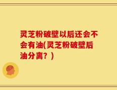 灵芝粉破壁以后还会不会有油(灵芝粉破壁后油分离？)