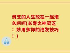 灵芝的人生放在一起泡久呵呵(长寿之神灵芝：妙用多样的泡发技巧！)