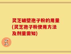 灵芝破壁孢子粉的用量(灵芝孢子粉使用方法及剂量需知)