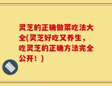 灵芝的正确做菜吃法大全(灵芝好吃又养生，吃灵芝的正确方法完全公开！)