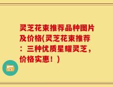 灵芝花束推荐品种图片及价格(灵芝花束推荐：三种优质星耀灵芝，价格实惠！)