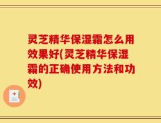 灵芝精华保湿霜怎么用效果好(灵芝精华保湿霜的正确使用方法和功效)