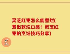 灵芝红枣怎么能煮烂(煮出软烂口感！灵芝红枣的烹饪技巧分享)