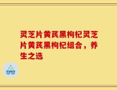 灵芝片黄芪黑枸杞灵芝片黄芪黑枸杞组合，养生之选