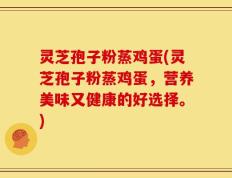 灵芝孢子粉蒸鸡蛋(灵芝孢子粉蒸鸡蛋，营养美味又健康的好选择。)