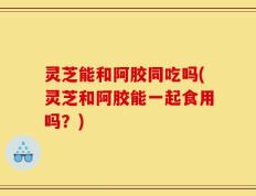 灵芝能和阿胶同吃吗(灵芝和阿胶能一起食用吗？)