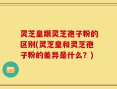 灵芝皇跟灵芝孢子粉的区别(灵芝皇和灵芝孢子粉的差异是什么？)