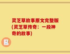 灵芝草故事原文完整版(灵芝草传奇：一段神奇的故事)