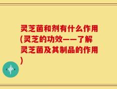 灵芝菌和剂有什么作用(灵芝的功效——了解灵芝菌及其制品的作用)