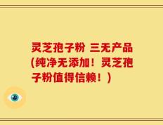 灵芝孢子粉 三无产品(纯净无添加！灵芝孢子粉值得信赖！)