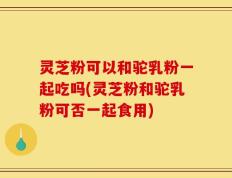 灵芝粉可以和驼乳粉一起吃吗(灵芝粉和驼乳粉可否一起食用)