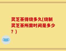 灵芝茶得烧多久(烧制灵芝茶所需时间是多少？)