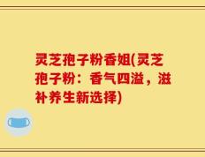 灵芝孢子粉香姐(灵芝孢子粉：香气四溢，滋补养生新选择)