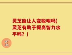 灵芝能让人变聪明吗(灵芝有助于提高智力水平吗？)