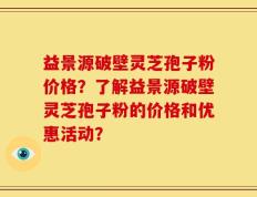 益景源破壁灵芝孢子粉价格？了解益景源破壁灵芝孢子粉的价格和优惠活动？