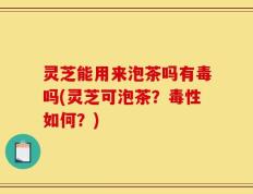 灵芝能用来泡茶吗有毒吗(灵芝可泡茶？毒性如何？)
