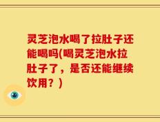 灵芝泡水喝了拉肚子还能喝吗(喝灵芝泡水拉肚子了，是否还能继续饮用？)