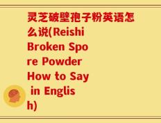 灵芝破壁孢子粉英语怎么说(Reishi Broken Spore Powder How to Say in English)