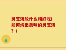 灵芝汤放什么炖好吃(如何炖出美味的灵芝汤？)