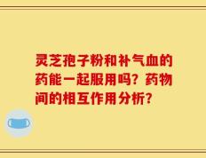 灵芝孢子粉和补气血的药能一起服用吗？药物间的相互作用分析？