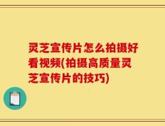 灵芝宣传片怎么拍摄好看视频(拍摄高质量灵芝宣传片的技巧)
