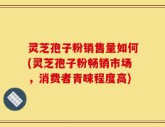 灵芝孢子粉销售量如何(灵芝孢子粉畅销市场，消费者青睐程度高)