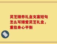 灵芝臻养礼盒文案短句怎么写臻爱灵芝礼盒，重拾身心平衡