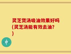 灵芝煲汤吸油效果好吗(灵芝汤能有效去油？)
