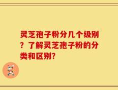 灵芝孢子粉分几个级别？了解灵芝孢子粉的分类和区别？