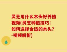 灵芝用什么木头好养植视频(灵芝种植技巧：如何选择合适的木头？-视频解析)