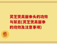 灵芝煲高丽参头的功效与禁忌(灵芝煲高丽参的功效及注意事项)