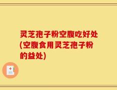 灵芝孢子粉空腹吃好处(空腹食用灵芝孢子粉的益处)