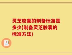 灵芝胶囊的制备标准是多少(制备灵芝胶囊的标准方法)