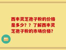 西丰灵芝孢子粉的价格是多少？？了解西丰灵芝孢子粉的市场价格？