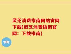灵芝消费指南网站官网下载(灵芝消费指南官网：下载指南)