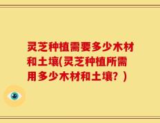 灵芝种植需要多少木材和土壤(灵芝种植所需用多少木材和土壤？)