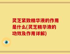 灵芝紧致精华液的作用是什么(灵芝精华液的功效及作用详解)