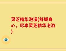 灵芝精华泡澡(舒缓身心，尽享灵芝精华泡浴)
