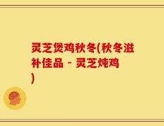 灵芝煲鸡秋冬(秋冬滋补佳品 - 灵芝炖鸡)