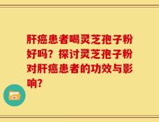 肝癌患者喝灵芝孢子粉好吗？探讨灵芝孢子粉对肝癌患者的功效与影响？